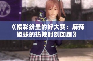 《精彩纷呈的好大赛：麻辣姐妹的热辣时刻回顾》