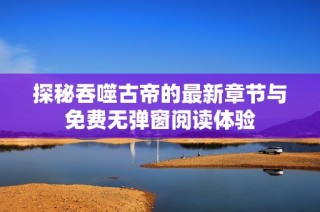 探秘吞噬古帝的最新章节与免费无弹窗阅读体验