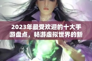 2023年最受欢迎的十大手游盘点，畅游虚拟世界的新选择