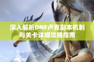 深入解析DNF卢克副本机制与关卡详细攻略指南