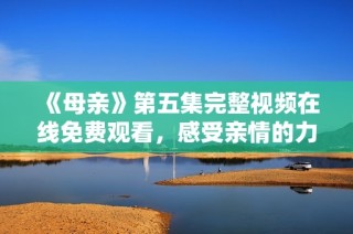 《母亲》第五集完整视频在线免费观看，感受亲情的力量