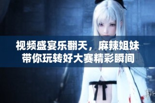视频盛宴乐翻天，麻辣姐妹带你玩转好大赛精彩瞬间