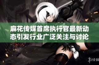麻花传媒首席执行官最新动态引发行业广泛关注与讨论