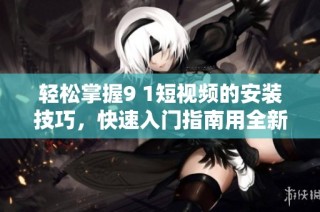 轻松掌握9 1短视频的安装技巧，快速入门指南用全新视角展现