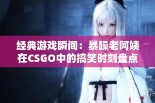 经典游戏瞬间：暴躁老阿姨在CSGO中的搞笑时刻盘点