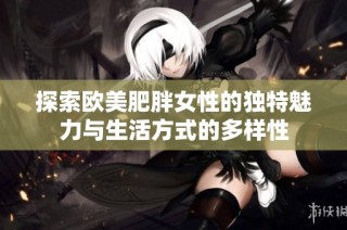 探索欧美肥胖女性的独特魅力与生活方式的多样性