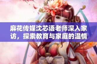 麻花传媒沈芯语老师深入家访，探索教育与家庭的温情连接