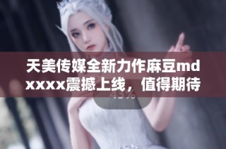 天美传媒全新力作麻豆mdxxxx震撼上线，值得期待！