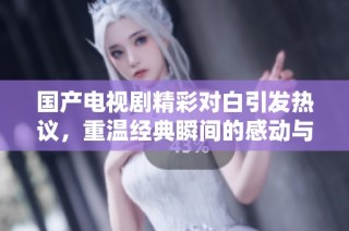 国产电视剧精彩对白引发热议，重温经典瞬间的感动与思考