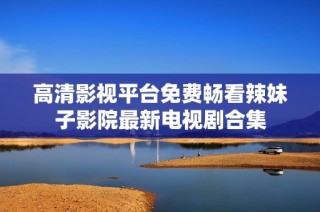 高清影视平台免费畅看辣妹子影院最新电视剧合集