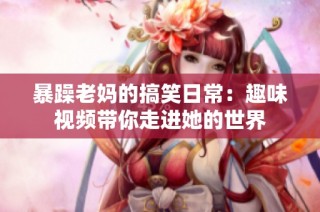 暴躁老妈的搞笑日常：趣味视频带你走进她的世界