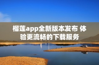 榴莲app全新版本发布 体验更流畅的下载服务