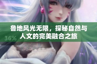 鲁地风光无限，探秘自然与人文的完美融合之旅
