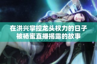 在洪兴掌控龙头权力的日子被杨蜜直播揭露的故事