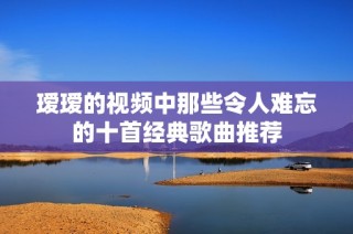 瑷瑷的视频中那些令人难忘的十首经典歌曲推荐
