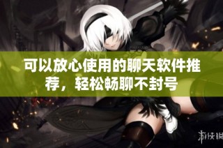可以放心使用的聊天软件推荐，轻松畅聊不封号