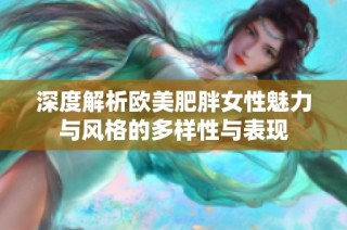 深度解析欧美肥胖女性魅力与风格的多样性与表现