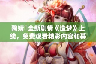 鞠婧祎全新剧情《造梦》上线，免费观看精彩内容和幕后花絮