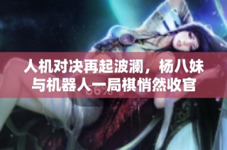 人机对决再起波澜，杨八妹与机器人一局棋悄然收官
