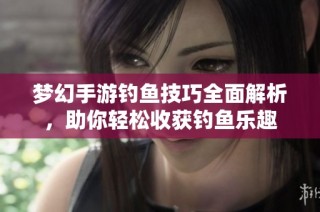 梦幻手游钓鱼技巧全面解析，助你轻松收获钓鱼乐趣