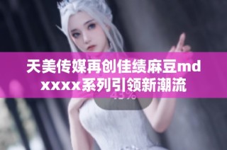 天美传媒再创佳绩麻豆mdxxxx系列引领新潮流