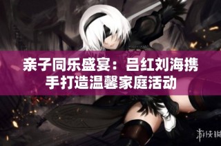 亲子同乐盛宴：吕红刘海携手打造温馨家庭活动