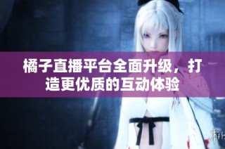 橘子直播平台全面升级，打造更优质的互动体验