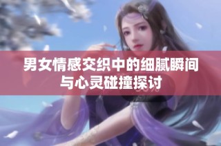 男女情感交织中的细腻瞬间与心灵碰撞探讨