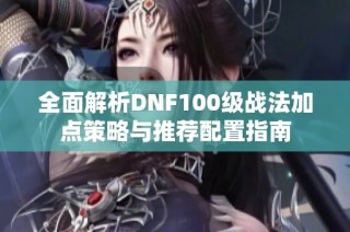 全面解析DNF100级战法加点策略与推荐配置指南