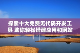 探索十大免费无代码开发工具 助你轻松搭建应用和网站