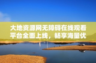 大地资源网无障碍在线观看平台全面上线，畅享海量优质内容