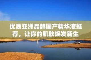 优质亚洲品牌国产精华液推荐，让你的肌肤焕发新生