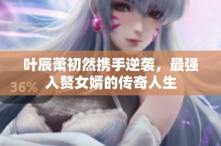 叶辰萧初然携手逆袭，最强入赘女婿的传奇人生
