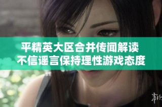 平精英大区合并传闻解读 不信谣言保持理性游戏态度