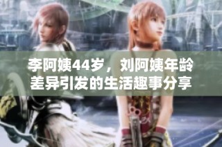 李阿姨44岁，刘阿姨年龄差异引发的生活趣事分享