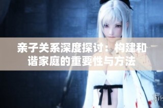 亲子关系深度探讨：构建和谐家庭的重要性与方法