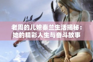 老周的儿媳秦兰生活揭秘：她的精彩人生与奋斗故事