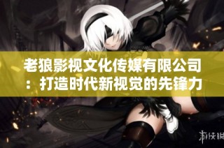 老狼影视文化传媒有限公司：打造时代新视觉的先锋力量