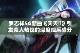 罗志祥5G新曲《天天奭》引发众人热议的深度观后感分享