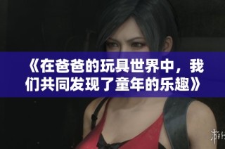 《在爸爸的玩具世界中，我们共同发现了童年的乐趣》