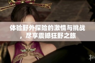 体验野外探险的激情与挑战，尽享震撼狂野之旅