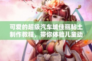 可爱的超级汽车城佳丽粘土制作教程，带你体验儿童动画的乐趣