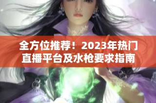全方位推荐！2023年热门直播平台及水枪要求指南