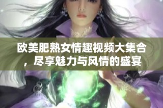 欧美肥熟女情趣视频大集合，尽享魅力与风情的盛宴
