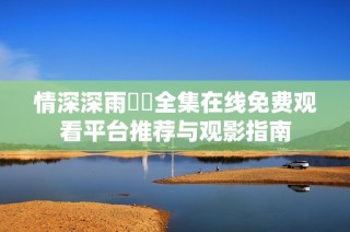 情深深雨濛濛全集在线免费观看平台推荐与观影指南