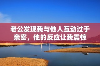 老公发现我与他人互动过于亲密，他的反应让我震惊