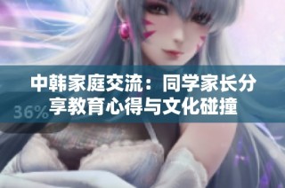 中韩家庭交流：同学家长分享教育心得与文化碰撞