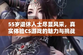55岁退休人士尽显风采，真实体验CS游戏的魅力与挑战