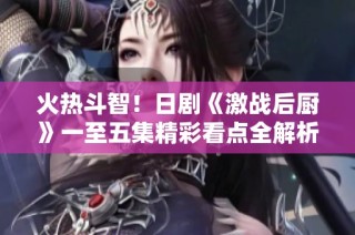 火热斗智！日剧《激战后厨》一至五集精彩看点全解析