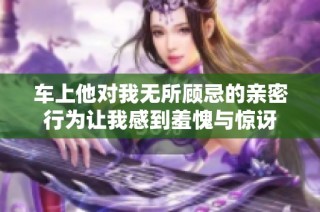 车上他对我无所顾忌的亲密行为让我感到羞愧与惊讶